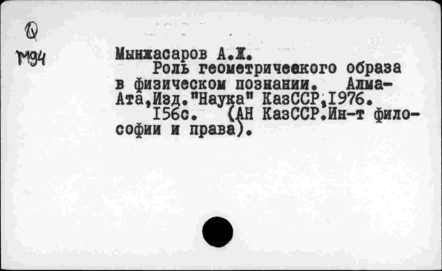 ﻿© то
Мынжасаров А.Х.
Роль геометрического образа в физическом познании. Алма-Ата,Изд. "Наука" КазССР,1976.
156с. (АН КазССР.Ин-т философии и права).